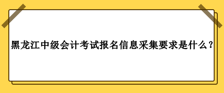 2023年黑龍江中級會計考試報名信息采集要求是什么？