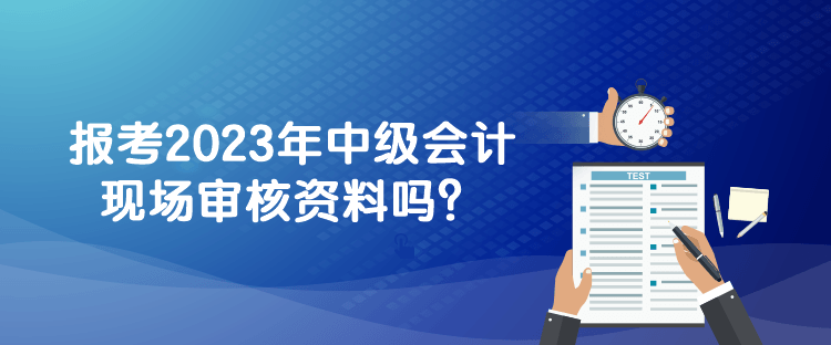 報(bào)考2023年中級(jí)會(huì)計(jì)現(xiàn)場(chǎng)審核資料嗎？