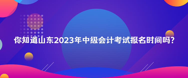 你知道山東2023年中級會計考試報名時間嗎？