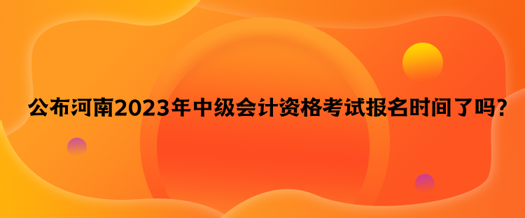 公布河南2023年中級(jí)會(huì)計(jì)資格考試報(bào)名時(shí)間了嗎？