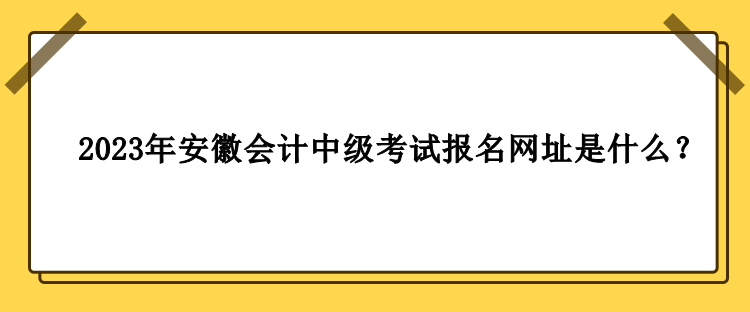 2023年安徽會計中級考試報名網(wǎng)址是什么？