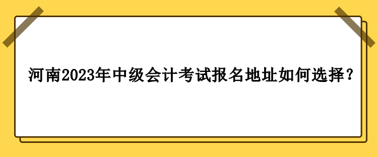 河南2023年中級會計職稱考試報名地址如何選擇？