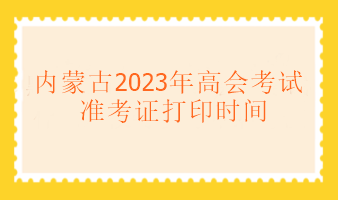 內蒙古2023年高級會計考試什么時候可以打印準考證？