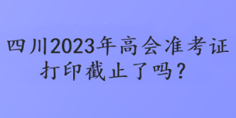 四川2023年高會準(zhǔn)考證打印截止了嗎？