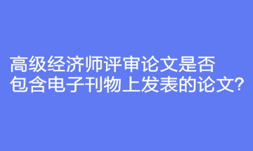 高級經(jīng)濟師評審論文是否包含電子刊物上發(fā)表的論文？