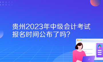 貴州2023年中級會計考試報名時間公布了嗎？