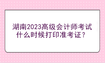 湖南2023高級會計師考試什么時候打印準考證？