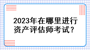 2023年在哪里進(jìn)行資產(chǎn)評估師考試？