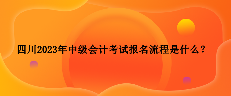 四川2023年中級會計考試報名流程是什么？