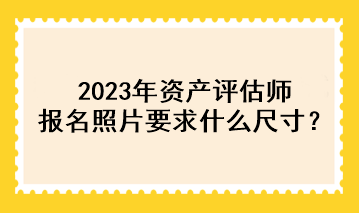 2023年資產(chǎn)評(píng)估師報(bào)名照片要求什么尺寸？