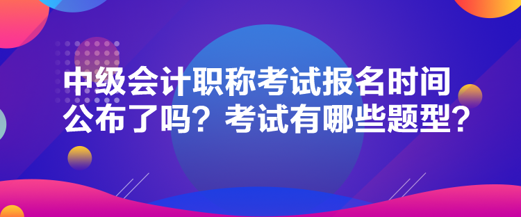 中級會計職稱考試報名時間公布了嗎？考試有哪些題型？