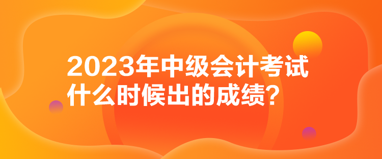 2023年中級會計考試什么時候出的成績？