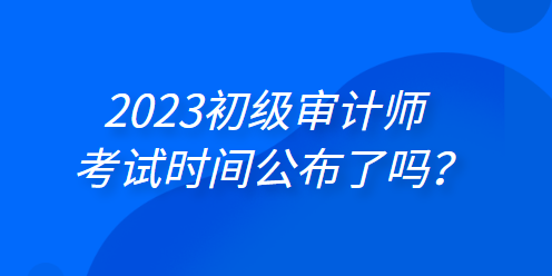 2023年初級審計師考試時間公布了嗎？