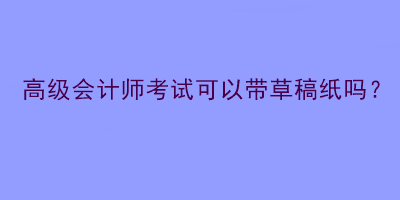 高級(jí)會(huì)計(jì)師考試可以帶草稿紙嗎？