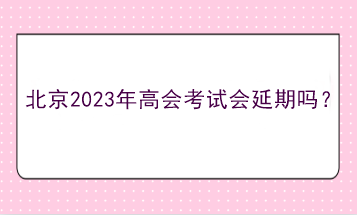 北京2023年高會考試會延期嗎？