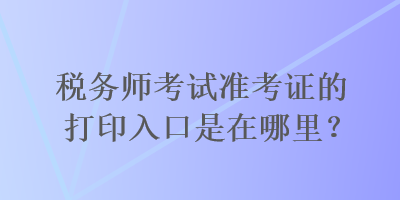 稅務師考試準考證的打印入口是在哪里？