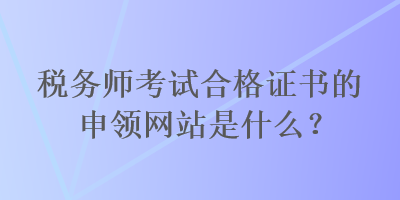 稅務(wù)師考試合格證書(shū)的申領(lǐng)網(wǎng)站是什么？