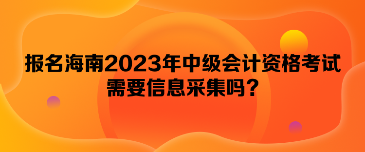 報(bào)名海南2023年中級(jí)會(huì)計(jì)資格考試需要信息采集嗎？