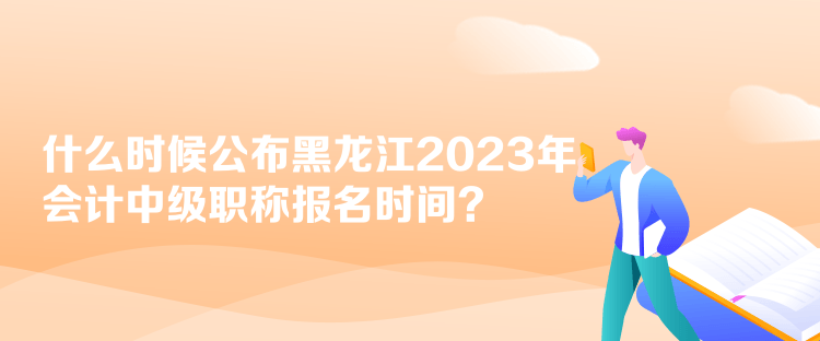 什么時候公布黑龍江2023年會計中級職稱報名時間？