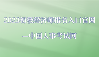 2023年初級經(jīng)濟(jì)師報名入口官網(wǎng)—中國人事考試網(wǎng)