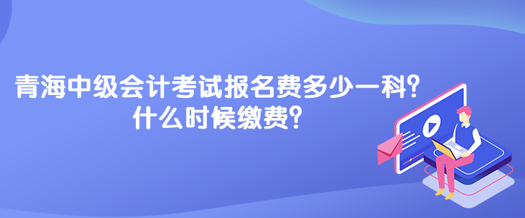 青海中級(jí)會(huì)計(jì)考試報(bào)名費(fèi)多少一科？什么時(shí)候繳費(fèi)？