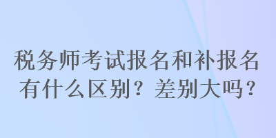 稅務師考試報名和補報名有什么區(qū)別？差別大嗎？