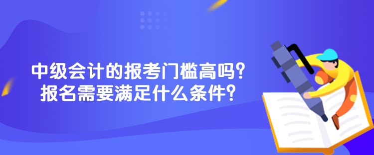 中級會計的報考門檻高嗎？報名需要滿足什么條件？