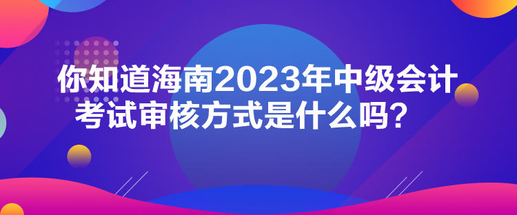 你知道海南2023年中級會(huì)計(jì)考試審核方式是什么嗎？