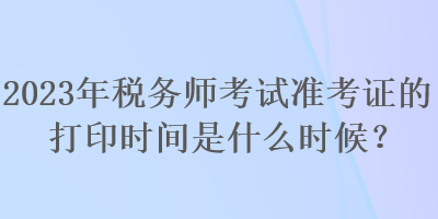 2023年稅務(wù)師考試準(zhǔn)考證的打印時(shí)間是什么時(shí)候？