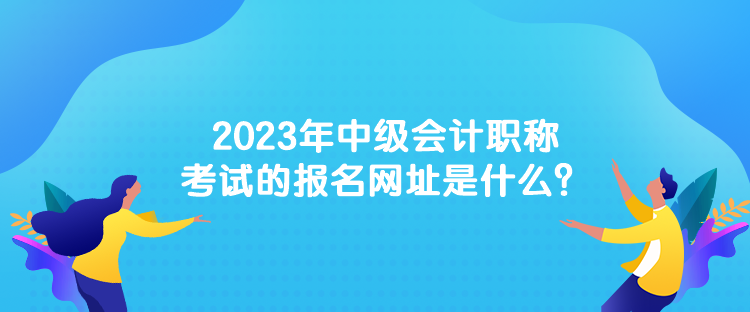 2023年中級會計(jì)職稱考試的報名網(wǎng)址是什么？