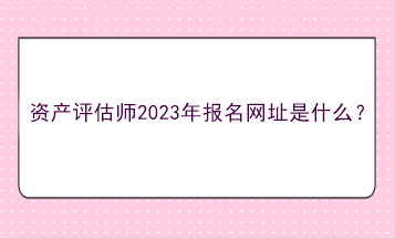 資產(chǎn)評(píng)估師2023年報(bào)名網(wǎng)址是什么？