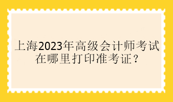 上海2023年高級(jí)會(huì)計(jì)師考試在哪里打印準(zhǔn)考證？