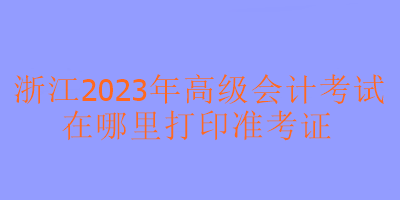 浙江2023年高級(jí)會(huì)計(jì)考試在哪里可以打印準(zhǔn)考證？