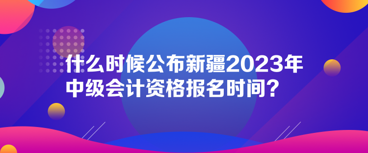 什么時(shí)候公布新疆2023年中級(jí)會(huì)計(jì)資格報(bào)名時(shí)間？