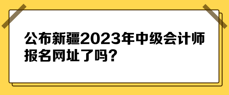 公布新疆2023年中級會計師報名網(wǎng)址了嗎？