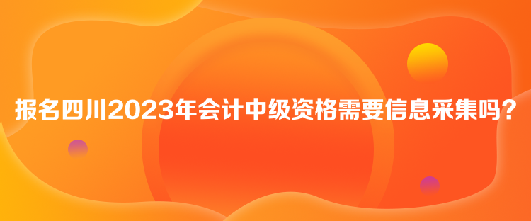 報(bào)名四川2023年會(huì)計(jì)中級(jí)資格需要信息采集嗎？