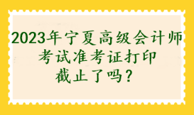 2023年寧夏高級(jí)會(huì)計(jì)師考試準(zhǔn)考證打印截止了嗎？