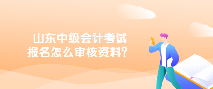 山東中級會計考試報名怎么審核資料？