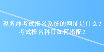 稅務(wù)師考試報名系統(tǒng)的網(wǎng)址是什么？考試報名科目如何搭配？