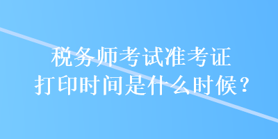 稅務(wù)師考試準考證打印時間是什么時候？