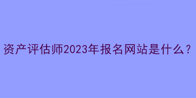 資產(chǎn)評估師2023年報(bào)名網(wǎng)站是什么？