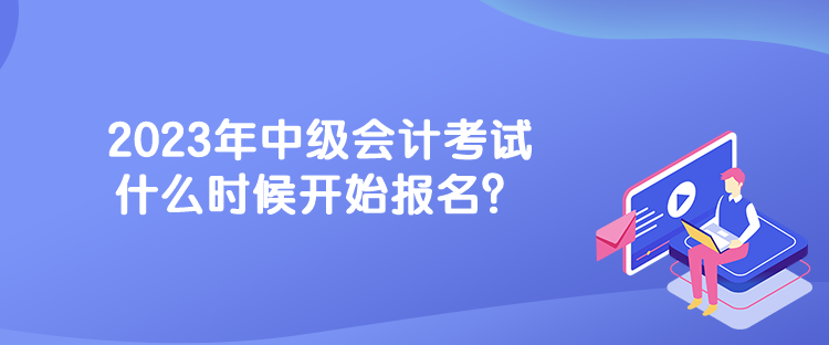 2023年中級(jí)會(huì)計(jì)考試什么時(shí)候開(kāi)始報(bào)名？