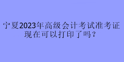 寧夏2023年高級會計考試準(zhǔn)考證現(xiàn)在可以打印了嗎？