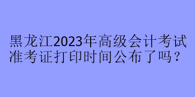 黑龍江2023年高級(jí)會(huì)計(jì)考試準(zhǔn)考證打印時(shí)間公布了嗎？