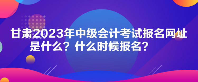 甘肅2023年中級(jí)會(huì)計(jì)考試報(bào)名網(wǎng)址是什么？什么時(shí)候報(bào)名？