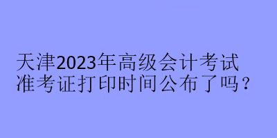 天津2023年高級會計考試準考證打印時間公布了嗎？