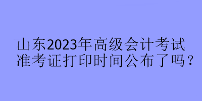 山東2023年高級會計(jì)考試準(zhǔn)考證打印時間公布了嗎？