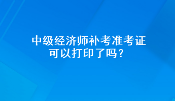 中級經(jīng)濟師補考準考證可以打印了嗎？