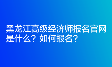 黑龍江高級經(jīng)濟(jì)師報(bào)名官網(wǎng)是什么？如何報(bào)名？