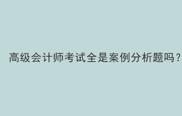 高級會計師考試全是案例分析題嗎？